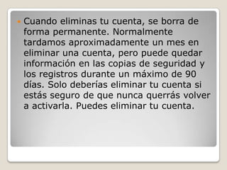  Cuando eliminas tu cuenta, se borra de
forma permanente. Normalmente
tardamos aproximadamente un mes en
eliminar una cuenta, pero puede quedar
información en las copias de seguridad y
los registros durante un máximo de 90
días. Solo deberías eliminar tu cuenta si
estás seguro de que nunca querrás volver
a activarla. Puedes eliminar tu cuenta.
 
