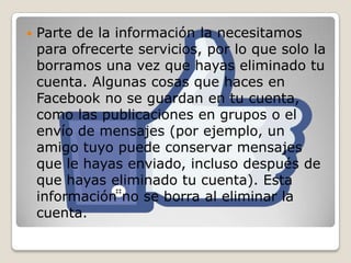  Parte de la información la necesitamos
para ofrecerte servicios, por lo que solo la
borramos una vez que hayas eliminado tu
cuenta. Algunas cosas que haces en
Facebook no se guardan en tu cuenta,
como las publicaciones en grupos o el
envío de mensajes (por ejemplo, un
amigo tuyo puede conservar mensajes
que le hayas enviado, incluso después de
que hayas eliminado tu cuenta). Esta
información no se borra al eliminar la
cuenta.
 