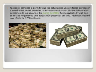  Facebook comenzó a permitir que los estudiantes universitarios agregasen
a estudiantes cuyas escuelas no estaban incluidas en el sitio debido a las
peticiones de los usuarios. En marzo de 2006 BusinessWeek divulgó que
se estaba negociando una adquisición potencial del sitio. Facebook declinó
una oferta de $750 millones.
 