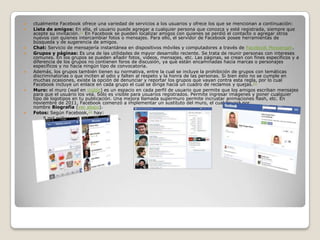  ctualmente Facebook ofrece una variedad de servicios a los usuarios y ofrece los que se mencionan a continuación:
 Lista de amigos: En ella, el usuario puede agregar a cualquier persona que conozca y esté registrada, siempre que
acepte su invitación.21 En Facebook se pueden localizar amigos con quienes se perdió el contacto o agregar otros
nuevos con quienes intercambiar fotos o mensajes. Para ello, el servidor de Facebook posee herramientas de
búsqueda y de sugerencia de amigos.
 Chat: Servicio de mensajería instantánea en dispositivos móviles y computadores a través de Facebook Messenger.
 Grupos y páginas: Es una de las utilidades de mayor desarrollo reciente. Se trata de reunir personas con intereses
comunes. En los grupos se pueden añadir fotos, vídeos, mensajes, etc. Las páginas, se crean con fines específicos y a
diferencia de los grupos no contienen foros de discusión, ya que están encaminadas hacia marcas o personajes
específicos y no hacia ningún tipo de convocatoria.
 Además, los grupos también tienen su normativa, entre la cual se incluye la prohibición de grupos con temáticas
discriminatorias o que inciten al odio y falten al respeto y la honra de las personas. Si bien esto no se cumple en
muchas ocasiones, existe la opción de denunciar y reportar los grupos que vayan contra esta regla, por lo cual
Facebook incluye un enlace en cada grupo el cual se dirige hacia un cuadro de reclamos y quejas.22
 Muro: el muro (wall en inglés) es un espacio en cada perfil de usuario que permite que los amigos escriban mensajes
para que el usuario los vea. Sólo es visible para usuarios registrados. Permite ingresar imágenes y poner cualquier
tipo de logotipos en tu publicación. Una mejora llamada supermuro permite incrustar animaciones flash, etc. En
noviembre de 2011, Facebook comenzó a implementar un sustituto del muro, el cual llevará por
nombre Biografía (ver abajo).
 Fotos: Según Facebook,23 hay:
◦ 5 mil millones de fotos de usuario.
◦ 160 terabytes de almacenaje.
 