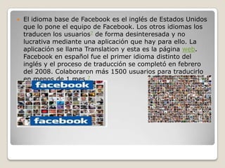 El idioma base de Facebook es el inglés de Estados Unidos
que lo pone el equipo de Facebook. Los otros idiomas los
traducen los usuarios7 de forma desinteresada y no
lucrativa mediante una aplicación que hay para ello. La
aplicación se llama Translation y esta es la página web.
Facebook en español fue el primer idioma distinto del
inglés y el proceso de traducción se completó en febrero
del 2008. Colaboraron más 1500 usuarios para traducirlo
en menos de 1 mes.7
 