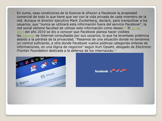  En suma, esas condiciones de la licencia le ofrecen a Facebook la propiedad
comercial de todo lo que tiene que ver con la vida privada de cada miembro de la
red. Aunque el director ejecutivo Mark Zuckerberg, declaró, para tranquilizar a los
usuarios, que "nunca se utilizará esta información fuera del servicio Facebook", la
red social obtiene facultad de utilizar esta información como desee.40 El 21 de
abril del año 2010 se dio a conocer que Facebook planea hacer visibles
las páginas de Internet consultadas por sus usuarios, lo que ha levantado polémica
debido a la pérdida de la privacidad. "Pasamos de una situación donde no teníamos
un control suficiente, a otra donde Facebook vuelve públicas categorías enteras de
informaciones, en una lógica de negocios" según Kurt Opsahl, abogado de Electronic
Frontier Foundation dedicada a la defensa de los internautas.41
 