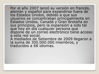  Por el año 2007 lanzó su versión en francés,
alemán y español para expandirse fuera de
los Estados Unidos, debido a que sus
usuarios se concentraban principalmente en
Estados Unidos, Canadá y Gran Bretaña en
sus principios, pero la expansión a sido tal
que hoy en día cualquier persona que
dispone de un correo electrónico tiene acceso
a esta red social.
A mediados de Setiembre de 2009 llegaron a
la suma de 300.000.000 miembros, y
traducidos a 68 idiomas.
 