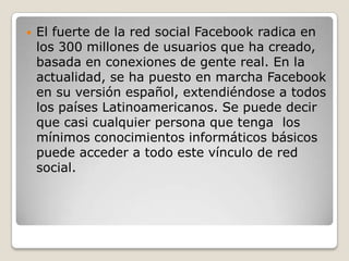  El fuerte de la red social Facebook radica en
los 300 millones de usuarios que ha creado,
basada en conexiones de gente real. En la
actualidad, se ha puesto en marcha Facebook
en su versión español, extendiéndose a todos
los países Latinoamericanos. Se puede decir
que casi cualquier persona que tenga los
mínimos conocimientos informáticos básicos
puede acceder a todo este vínculo de red
social.
 