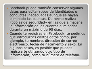  Facebook puede también conservar algunos
datos para evitar robos de identidades o
conductas inadecuadas aunque se hayan
eliminado las cuentas. De hecho realiza
«copias de seguridad» en las que almacena
la información de las cuentas eliminadas
durante un máximo de 90 días.
 Cuando te registras en Facebook, te pedimos
que introduzcas ciertos datos como, por
ejemplo, tu nombre, dirección de correo
electrónico, fecha de nacimiento y sexo. En
algunos casos, es posible que puedas
registrarte utilizando otro tipo de
información, como tu número de teléfono.
 