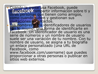  Cuando la gente usa Facebook, puede
almacenar y compartir información sobre ti y
otras personas que tienen como amigos,
como cuando suben y gestionan sus
invitaciones y contactos.
 Los nombres y los identificadores de usuarios
son lo mismo: una forma de identificarte en
Facebook. Un identificador de usuario es una
serie de números y un nombre de usuario
suele ser una variación de tu nombre. Con tu
nombre de usuario, se asigna a tu biografía
un enlace personalizado (una URL de
Facebook, como
www.facebook.com/username) que puedes
proporcionar a otras personas o publicar en
sitios web externos.
 