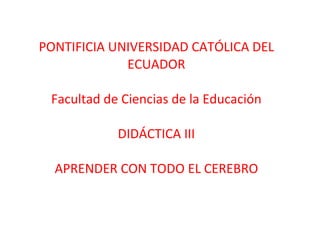PONTIFICIA UNIVERSIDAD CATÓLICA DEL ECUADOR Facultad de Ciencias de la Educación DIDÁCTICA III APRENDER CON TODO EL CEREBRO 