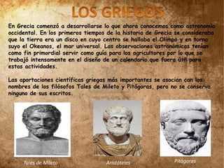 En Grecia comenzó a desarrollarse lo que ahora conocemos como astronomía
occidental. En los primeros tiempos de la historia de Grecia se consideraba
que la tierra era un disco en cuyo centro se hallaba el Olimpo y en torno
suyo el Okeanos, el mar universal. Las observaciones astronómicas tenían
como fin primordial servir como guía para los agricultores por lo que se
trabajó intensamente en el diseño de un calendario que fuera útil para
estas actividades.
Las aportaciones científicas griegas más importantes se asocian con los
nombres de los filósofos Tales de Mileto y Pitágoras, pero no se conserva
ninguno de sus escritos.
Tales de Mileto Aristóteles Pitágoras
 