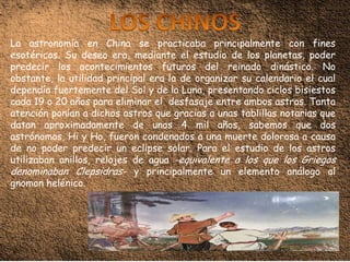 La astronomía en China se practicaba principalmente con fines
esotéricos. Su deseo era, mediante el estudio de los planetas, poder
predecir los acontecimientos futuros del reinado dinástico. No
obstante, la utilidad principal era la de organizar su calendario el cual
dependía fuertemente del Sol y de la Luna, presentando ciclos bisiestos
cada 19 o 20 años para eliminar el desfasaje entre ambos astros. Tanta
atención ponían a dichos astros que gracias a unas tablillas notarias que
datan aproximadamente de unos 4 mil años, sabemos que dos
astrónomos, Hi y Ho, fueron condenados a una muerte dolorosa a causa
de no poder predecir un eclipse solar. Para el estudio de los astros
utilizaban anillos, relojes de agua -equivalente a los que los Griegos
denominaban Clepsidras- y principalmente un elemento análogo al
gnomon helénico.
 