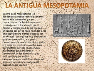 Dentro de la Mesopotamia los
Babilónicos estaban tecnológicamente
mucho más avanzados que sus
competidores. De hecho su avance
tecnológico era tan elevado que la
calidad y complejidad de los equipos
utilizados por éstos hacía rivalidad a los
empleados mucho tiempo después por
los Griegos, con equipos muy similares al
gnomon, la clepsidra, y el polos.
Llamativamente su estudio de los cielos
era empírico, realizando anotaciones
matemáticas de todo lo observado -
matemática que heredaron y
continuaron de los sumerios-, y su
realizando varios análisis
extremadamente analíticos -lo que los
separaba de sus extremadamente
supersticiosos vecinos.
 