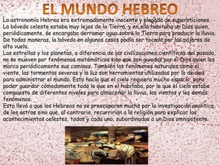 La astronomía Hebrea era extremadamente inocente y plagada de supersticiones.
La bóveda celeste estaba muy lejos de la Tierra, y en ella habitaba un Dios quien,
periódicamente, se encargaba derramar agua sobre la Tierra para producir la lluvia.
De todas maneras, la bóveda en algunos casos podía ser tocada por los pájaros de
alto vuelo.
Las estrellas y los planetas, a diferencia de las civilizaciones científicas del pasado,
no se mueven por fenómenos matemáticos sino que son guiadas por el Dios quien les
marca periódicamente sus caminos. También los fenómenos naturales como el
viento, las tormentas severas y la luz son herramientas utilizadas por la deidad
para administrar el mundo. Esto hacía que el cielo requiera mucho espacio, para
poder guardar cómodamente todo lo que en el habitaba, por lo que el cielo estaba
compuesto de diferentes niveles para almacenar la lluvia, los vientos y los demás
fenómenos.
Esto llevó a que los Hebreos no se preocuparan mucho por la investigación analítica
de los astros sino que, al contrario, recurrirían a la religión para explicar los
acontecimientos celestes, todos y cada uno, subordinados a un Dios omnipotente.
 
