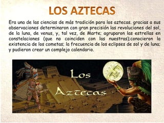 Era una de las ciencias de más tradición para los aztecas. gracias a sus
observaciones determinaron con gran precisión las revoluciones del sol,
de la luna, de venus, y, tal vez, de Marte; agruparon las estrellas en
constelaciones (que no coinciden con las nuestras);conocieron la
existencia de los cometas; la frecuencia de los eclipses de sol y de luna;
y pudieron crear un complejo calendario.
 
