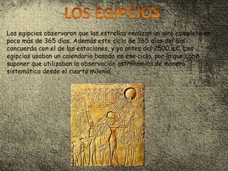 Los egipcios observaron que las estrellas realizan un giro completo en
poco más de 365 días. Además este ciclo de 365 días del Sol
concuerda con el de las estaciones, y ya antes del 2500 a.C. Los
egipcios usaban un calendario basado en ese ciclo, por lo que cabe
suponer que utilizaban la observación astronómica de manera
sistemática desde el cuarto milenio.
 