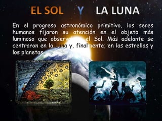 En el progreso astronómico primitivo, los seres
humanos fijaron su atención en el objeto más
luminoso que observaban: el Sol. Más adelante se
centraron en la Luna y, finalmente, en las estrellas y
los planetas.
 