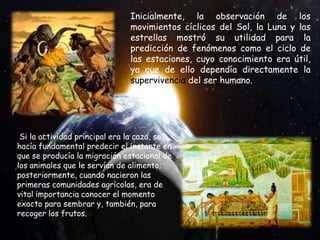 Inicialmente, la observación de los
movimientos cíclicos del Sol, la Luna y las
estrellas mostró su utilidad para la
predicción de fenómenos como el ciclo de
las estaciones, cuyo conocimiento era útil,
ya que de ello dependía directamente la
supervivencia del ser humano.
Si la actividad principal era la caza, se
hacía fundamental predecir el instante en
que se producía la migración estacional de
los animales que le servían de alimento;
posteriormente, cuando nacieron las
primeras comunidades agrícolas, era de
vital importancia conocer el momento
exacto para sembrar y, también, para
recoger los frutos.
 