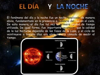 El fenómeno del día y la noche fue un hecho explicado de manera
obvia, fundamentado en la presencia o ausencia del Sol en el cielo.
De esta manera, el día fue tal vez la primera unidad de tiempo
utilizada. De igual forma, fue importante reconocer que la calidad
de la luz nocturna dependía de las fases de la Luna, y el ciclo de
veintinueve a treinta días era otra manera cómoda de medir el
tiempo.
 