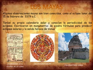 Algunas observaciones mayas son bien conocidas, como el eclipse lunar del
15 de febrero de 3379 a.C.
Tenían su propio calendario solar y conocían la periodicidad de los
eclipses. Escribieron en monumentos de piedra fórmulas para predecir
eclipses solares y la salida heliaca de Venus.
CALENDARIO DE EL
ECLIPSE DE LA LUNA
CALENDARIO SOLAR
OBSERVATORIO MAYA
 