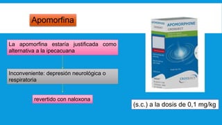 Apomorfina
La apomorfina estaría justificada como
alternativa a la ipecacuana
Inconveniente: depresión neurológica o
respiratoria
revertido con naloxona
(s.c.) a la dosis de 0,1 mg/kg
 