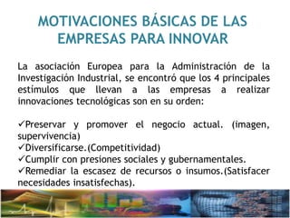 MOTIVACIONES BÁSICAS DE LAS
EMPRESAS PARA INNOVAR
La asociación Europea para la Administración de la
Investigación Industrial, se encontró que los 4 principales
estímulos que llevan a las empresas a realizar
innovaciones tecnológicas son en su orden:
Preservar y promover el negocio actual. (imagen,
supervivencia)
Diversificarse.(Competitividad)
Cumplir con presiones sociales y gubernamentales.
Remediar la escasez de recursos o insumos.(Satisfacer
necesidades insatisfechas).
 