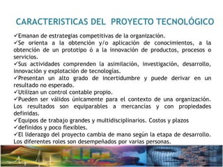 CARACTERISTICAS DEL PROYECTO TECNOLÓGICO
Emanan de estrategias competitivas de la organización.
Se orienta a la obtención y/o aplicación de conocimientos, a la
obtención de un prototipo ó a la innovación de productos, procesos o
servicios.
Sus actividades comprenden la asimilación, investigación, desarrollo,
innovación y explotación de tecnologías.
Presentan un alto grado de incertidumbre y puede derivar en un
resultado no esperado.
Utilizan un control contable propio.
Pueden ser válidos únicamente para el contexto de una organización.
Los resultados son equiparables a mercancías y con propiedades
definidas.
Equipos de trabajo grandes y multidisciplinarios. Costos y plazos
definidos y poco flexibles.
El liderazgo del proyecto cambia de mano según la etapa de desarrollo.
Los diferentes roles son desempeñados por varias personas.
 