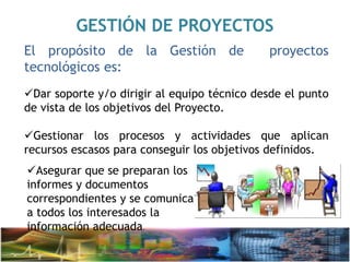 GESTIÓN DE PROYECTOS
El propósito de la Gestión de proyectos
tecnológicos es:
Dar soporte y/o dirigir al equipo técnico desde el punto
de vista de los objetivos del Proyecto.
Gestionar los procesos y actividades que aplican
recursos escasos para conseguir los objetivos definidos.
Asegurar que se preparan los
informes y documentos
correspondientes y se comunica
a todos los interesados la
información adecuada.
 