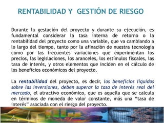 RENTABILIDAD Y GESTIÓN DE RIESGO
Durante la gestación del proyecto y durante su ejecución, es
fundamental considerar la tasa interna de retorno o la
rentabilidad del proyecto como una variable, que va cambiando a
lo largo del tiempo, tanto por la afinación de nuestra tecnología
como por las frecuentes variaciones que experimentan los
precios, las legislaciones, los aranceles, los estímulos fiscales, las
tasa de interés, y otros elementos que inciden en el cálculo de
los beneficios económicos del proyecto.
La rentabilidad del proyecto, es decir, los beneficios líquidos
sobre las inversiones, deben superar la tasa de interés real del
mercado, el atractivo económico, que es aquella que se calcula
en términos de moneda de valor constante, más una “tasa de
interés” asociada con el riesgo del proyecto.
 
