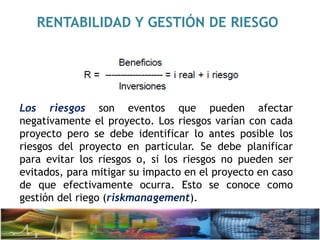 RENTABILIDAD Y GESTIÓN DE RIESGO
Los riesgos son eventos que pueden afectar
negativamente el proyecto. Los riesgos varían con cada
proyecto pero se debe identificar lo antes posible los
riesgos del proyecto en particular. Se debe planificar
para evitar los riesgos o, si los riesgos no pueden ser
evitados, para mitigar su impacto en el proyecto en caso
de que efectivamente ocurra. Esto se conoce como
gestión del riego (riskmanagement).
 