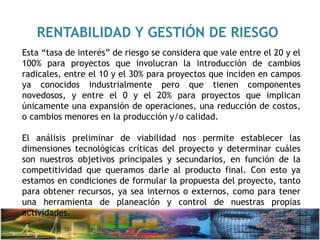 RENTABILIDAD Y GESTIÓN DE RIESGO
Esta “tasa de interés” de riesgo se considera que vale entre el 20 y el
100% para proyectos que involucran la introducción de cambios
radicales, entre el 10 y el 30% para proyectos que inciden en campos
ya conocidos industrialmente pero que tienen componentes
novedosos, y entre el 0 y el 20% para proyectos que implican
únicamente una expansión de operaciones, una reducción de costos,
o cambios menores en la producción y/o calidad.
El análisis preliminar de viabilidad nos permite establecer las
dimensiones tecnológicas críticas del proyecto y determinar cuáles
son nuestros objetivos principales y secundarios, en función de la
competitividad que queramos darle al producto final. Con esto ya
estamos en condiciones de formular la propuesta del proyecto, tanto
para obtener recursos, ya sea internos o externos, como para tener
una herramienta de planeación y control de nuestras propias
actividades.
 