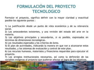 FORMULACIÓN DEL PROYECTO
TECNOLOGICO
Formular el proyecto, significa definir con la mayor claridad y exactitud
posible los siguiente puntos :
1) La justificación desde un punto de vista económico y de su relevancia
social.
2) Los antecedentes existentes, y una revisión del estado del arte en la
materia.
3) Los objetivos principales y secundarios, si es posible, expresados en
términos de dimensiones tecnológicas.
4) Los resultados esperados y los criterios de éxito.
5) El plan de actividades, indicando la manera en que van a alcanzarse estos
resultados, y los sistemas de evaluación y control de este plan.
6) Los recursos humanos, materiales y financieros requeridos para ejecutar el
proyecto.
7) Los arreglos institucionales necesarios, así como la definición de las
variables exógenas al proyecto que pudieran afectar el logro de los objetivos.
 