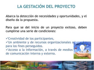LA GESTACIÓN DEL PROYECTO
Abarca la detección de necesidades y oportunidades, y el
diseño da la propuesta.
Para que se del inicio de un proyecto exitoso, deben
cumplirse una serie de condiciones:
Creatividad de los participantes,
Un ambiente y de recursos organizacionales adecuados
para los fines perseguidos.
Acceso a la información, a través de medios efectivos
de comunicación interna y externa.
 