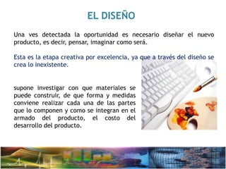 EL DISEÑO
Una ves detectada la oportunidad es necesario diseñar el nuevo
producto, es decir, pensar, imaginar como será.
Esta es la etapa creativa por excelencia, ya que a través del diseño se
crea lo inexistente.
supone investigar con que materiales se
puede construir, de que forma y medidas
conviene realizar cada una de las partes
que lo componen y como se integran en el
armado del producto, el costo del
desarrollo del producto.
 
