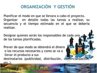ORGANIZACIÓN Y GESTIÓN
Planificar el modo en que se llevara a cabo el proyecto.
Organizar en detalle todas las tareas a realizar, su
secuencia y el tiempo estimado en el que se debería
realizar.
Designar quienes serán los responsables de cada uno
de las tareas planificadas.
Prever de que modo se obtendrá el dinero
o los recursos necesarios y como se va a
llevar el producto a sus
destinatarios (publicidad, distribución, comercialización,
etc.).
 