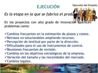 EJECUCIÓN
Es la etapa en la que se fabrica el producto.
En los proyectos con alto grado de innovación aparecen
problemas como:
Cambios frecuentes en la estimación de plazos y costes.
Retrasos no solucionables ampliando recursos.
Percepción de lentitud por parte de la dirección.
Dificultades para el uso de instrumentos de control.
Reuniones frecuentes de revisión.
Cambios en los objetivos estratégicos de la empresa.
Variación del tamaño y las necesidades del mercado.
Cambios legales.
 
