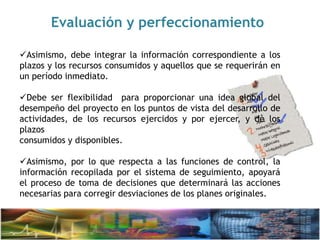 Evaluación y perfeccionamiento
Asimismo, debe integrar la información correspondiente a los
plazos y los recursos consumidos y aquellos que se requerirán en
un período inmediato.
Debe ser flexibilidad para proporcionar una idea global del
desempeño del proyecto en los puntos de vista del desarrollo de
actividades, de los recursos ejercidos y por ejercer, y de los
plazos
consumidos y disponibles.
Asimismo, por lo que respecta a las funciones de control, la
información recopilada por el sistema de seguimiento, apoyará
el proceso de toma de decisiones que determinará las acciones
necesarias para corregir desviaciones de los planes originales.
 