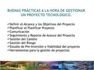 BUENAS PRÁCTICAS A LA HORA DE GESTIONAR
UN PROYECTO TECNOLÓGICO.
Definir el Alcance y los Objetivos del Proyecto
Planificar el Planificar Proyecto
Comunicación
Seguimiento y Reporte de Avance del Proyecto
Gestión del Cambio
Gestión del Riesgo
Estudio de Pre-Inversión o Viabilidad del proyecto
Herramientas para la gestión de proyectos
 