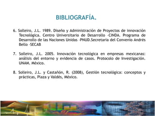 BIBLIOGRAFÍA.
6. Solleiro, J.L. 1989. Diseño y Administración de Proyectos de innovación
Tecnológica. Centro Universitario de Desarrollo –CINDA. Programa de
Desarrollo de las Naciones Unidas –PNUD.Secretaria del Convenio Andrés
Bello –SECAB
7. Solleiro, J.L. 2005. Innovación tecnológica en empresas mexicanas:
análisis del entorno y evidencia de casos. Protocolo de Investigación.
UNAM. México.
8. Solleiro, J.L. y Castañón, R. (2008), Gestión tecnológica: conceptos y
prácticas, Plaza y Valdés, México.
 