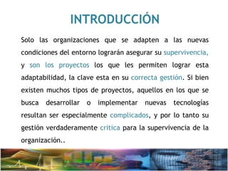 INTRODUCCIÓN
Solo las organizaciones que se adapten a las nuevas
condiciones del entorno lograrán asegurar su supervivencia,
y son los proyectos los que les permiten lograr esta
adaptabilidad, la clave esta en su correcta gestión. Si bien
existen muchos tipos de proyectos, aquellos en los que se
busca desarrollar o implementar nuevas tecnologías
resultan ser especialmente complicados, y por lo tanto su
gestión verdaderamente critica para la supervivencia de la
organización..
 