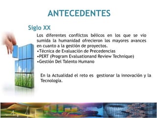 ANTECEDENTES
Siglo XX
Los diferentes conflictos bélicos en los que se vio
sumida la humanidad ofrecieron los mayores avances
en cuanto a la gestión de proyectos.
•Técnica de Evaluación de Precedencias
•PERT (Program Evaluationand Review Technique)
•Gestión Del Talento Humano
En la Actualidad el reto es gestionar la innovación y la
Tecnología.
 