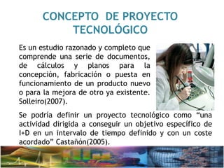 CONCEPTO DE PROYECTO
TECNOLÓGICO
Es un estudio razonado y completo que
comprende una serie de documentos,
de cálculos y planos para la
concepción, fabricación o puesta en
funcionamiento de un producto nuevo
o para la mejora de otro ya existente.
Solleiro(2007).
Se podría definir un proyecto tecnológico como “una
actividad dirigida a conseguir un objetivo específico de
I+D en un intervalo de tiempo definido y con un coste
acordado” Castañón(2005).
 