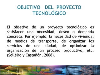 OBJETIVO DEL PROYECTO
TECNOLÓGICO
El objetivo de un proyecto tecnológico es
satisfacer una necesidad, deseo o demanda
concreta. Por ejemplo, la necesidad de vivienda,
de medios de transporte, de organizar los
servicios de una ciudad, de optimizar la
organización de un proceso productivo, etc.
(Solleiro y Castañón, 2008).
 