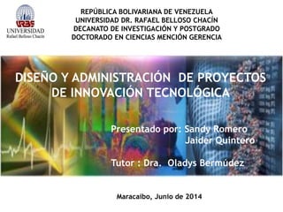 REPÚBLICA BOLIVARIANA DE VENEZUELA
UNIVERSIDAD DR. RAFAEL BELLOSO CHACÍN
DECANATO DE INVESTIGACIÓN Y POSTGRADO
DOCTORADO EN CIENCIAS MENCIÓN GERENCIA
DISEÑO Y ADMINISTRACIÓN DE PROYECTOS
DE INNOVACIÓN TECNOLÓGICA
Maracaibo, Junio de 2014
Presentado por: Sandy Romero
Jaider Quintero
Tutor : Dra. Oladys Bermúdez
 