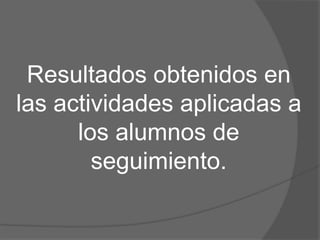 Resultados obtenidos en
las actividades aplicadas a
los alumnos de
seguimiento.
 