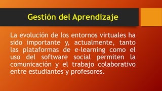 Gestión del Aprendizaje
La evolución de los entornos virtuales ha
sido importante y, actualmente, tanto
las plataformas de e-learning como el
uso del software social permiten la
comunicación y el trabajo colaborativo
entre estudiantes y profesores.