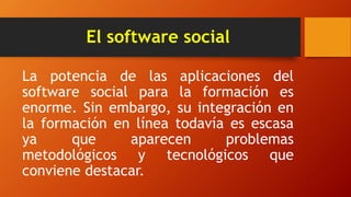 El software social
La potencia de las aplicaciones del
software social para la formación es
enorme. Sin embargo, su integración en
la formación en línea todavía es escasa
ya que aparecen problemas
metodológicos y tecnológicos que
conviene destacar.