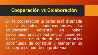 Cooperación vs Colaboración
En la cooperación la tarea está diseñada
en actividades independientes. La
colaboración consiste en haber
coordinado la actividad sincrónicamente,
lo cual es resultado de una tentativa
continuada de construir y mantener un
concepto común de un problema.