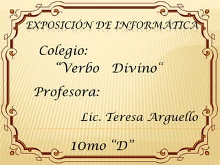Exposición de informática Colegio:  “Verbo   Divino“ Profesora: Lic. Teresa Arguello 10mo “D” 