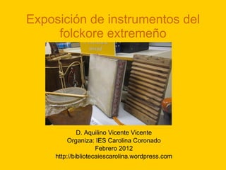 Exposición de instrumentos del folckore extremeño D. Aquilino Vicente Vicente Organiza: IES Carolina Coronado Febrero 2012 http://bibliotecaiescarolina.wordpress.com 