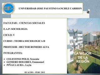 UNIVERSIDAD JOSE FAUSTINO SANCHEZ CARRION




FACULTAD : CIENCIAS SOCIALES

E.A.P: SOCIOLOGIA

CICLO: V

CURSO : TEORIA SOCIOLOGICA II

PROFESOR : HECTOR ROMERO ALVA

INTEGRANTES:

 CELESTINO POLO, Yessenia
 GOMERO DOLORES, Emmanuel
 PIÑAS LAURA , Leyla

               HUACHO – PERU 2012
 