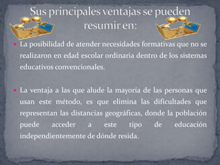  La posibilidad de atender necesidades formativas que no se
realizaron en edad escolar ordinaria dentro de los sistemas
educativos convencionales.
 La ventaja a las que alude la mayoría de las personas que
usan este método, es que elimina las dificultades que
representan las distancias geográficas, donde la población
puede acceder a este tipo de educación
independientemente de dónde resida.
 
