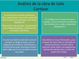 Análisis de la obra de Julio
Cortázar
En el caso de los textos anteriores,
esos pertenecen a la primera parte del
libro Historias de cronopios y de famas
divididos en
Manual de instrucciones, Ocupaciones
raras, Material plástico e Historias de
cronopios y de famas.
El configura una manera de hacer
cuentos , pues el esquema tradicional
de introducción y nudo y desenlace
desaparecen.
En este nos llama la atención como el
narrador se dirige al autor, con un
lenguaje de confianza, sentencioso y
ironico,como quien aconseja al lector
sobre algo que la voz narrativa conoce
muy bien.
Este efecto es muy interesante , pues
al pesar de estar ante un narrador en
primera persona, el centro de la
atención recae sobre una experiencia
latente del interlocutor, es decir de
quien lee el texto
 